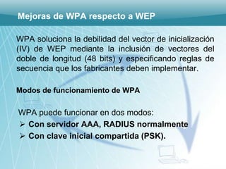 Mejoras de WPA respecto a WEP

WPA soluciona la debilidad del vector de inicialización
(IV) de WEP mediante la inclusión de vectores del
doble de longitud (48 bits) y especificando reglas de
secuencia que los fabricantes deben implementar.

Modos de funcionamiento de WPA

WPA puede funcionar en dos modos:
 Con servidor AAA, RADIUS normalmente
 Con clave inicial compartida (PSK).
 