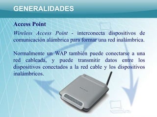 GENERALIDADES

Access Point
Wireless Access Point - interconecta dispositivos de
comunicación alámbrica para formar una red inalámbrica.

Normalmente un WAP también puede conectarse a una
red cableada, y puede transmitir datos entre los
dispositivos conectados a la red cable y los dispositivos
inalámbricos.
 