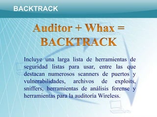 BACKTRACK




  Incluye una larga lista de herramientas de
  seguridad listas para usar, entre las que
  destacan numerosos scanners de puertos y
  vulnerabilidades, archivos de exploits,
  sniffers, herramientas de análisis forense y
  herramientas para la auditoría Wireless.
 