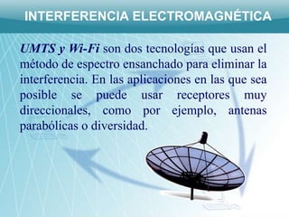 INTERFERENCIA ELECTROMAGNÉTICA

UMTS y Wi-Fi son dos tecnologías que usan el
método de espectro ensanchado para eliminar la
interferencia. En las aplicaciones en las que sea
posible se puede usar receptores muy
direccionales, como por ejemplo, antenas
parabólicas o diversidad.
 