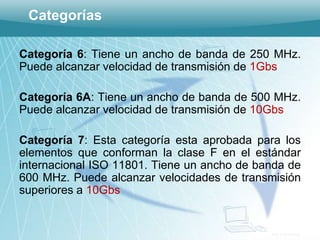 Categorías

Categoría 6: Tiene un ancho de banda de 250 MHz.
Puede alcanzar velocidad de transmisión de 1Gbs

Categoría 6A: Tiene un ancho de banda de 500 MHz.
Puede alcanzar velocidad de transmisión de 10Gbs

Categoría 7: Esta categoría esta aprobada para los
elementos que conforman la clase F en el estándar
internacional ISO 11801. Tiene un ancho de banda de
600 MHz. Puede alcanzar velocidades de transmisión
superiores a 10Gbs


                                             ING. CASANOVA
 
