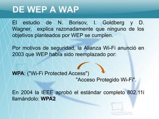 DE WEP A WAP
El estudio de N. Borisov, I. Goldberg y D.
Wagner, explica razonadamente que ninguno de los
objetivos planteados por WEP se cumplen.

Por motivos de seguridad, la Alianza Wi-Fi anunció en
2003 que WEP había sido reemplazado por:


WPA: ("Wi-Fi Protected Access")
                         "Acceso Protegido Wi-Fi".

En 2004 la IEEE aprobó el estándar completo 802.11i
llamándolo: WPA2
 