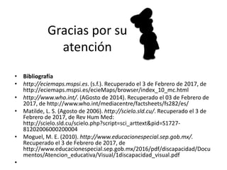 Gracias por su
atención
• Bibliografía
• http://eciemaps.mspsi.es. (s.f.). Recuperado el 3 de Febrero de 2017, de
http://eciemaps.mspsi.es/ecieMaps/browser/index_10_mc.html
• http://www.who.int/. (AGosto de 2014). Recuperado el 03 de Febrero de
2017, de http://www.who.int/mediacentre/factsheets/fs282/es/
• Matilde, L. S. (Agosto de 2006). http://scielo.sld.cu/. Recuperado el 3 de
Febrero de 2017, de Rev Hum Med:
http://scielo.sld.cu/scielo.php?script=sci_arttext&pid=S1727-
81202006000200004
• Moguel, M. E. (2010). http://www.educacionespecial.sep.gob.mx/.
Recuperado el 3 de Febrero de 2017, de
http://www.educacionespecial.sep.gob.mx/2016/pdf/discapacidad/Docu
mentos/Atencion_educativa/Visual/1discapacidad_visual.pdf
•
 