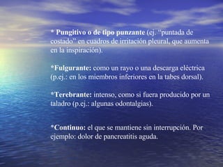 * Pungitivo o de tipo punzante  (ej. “puntada de costado” en cuadros de irritación pleural, que aumenta en la inspiración). *Fulgurante:  como un rayo o una descarga eléctrica (p.ej.: en los miembros inferiores en la tabes dorsal). *Terebrante:  intenso, como si fuera producido por un taladro (p.ej.: algunas odontalgias).  * Continuo:  el que se mantiene sin interrupción. Por ejemplo: dolor de pancreatitis aguda. 