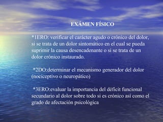 EXÁMEN FÍSICO *1ERO: verificar el carácter agudo o crónico del dolor, si se trata de un dolor sintomático en el cual se pueda suprimir la causa desencadenante o si se trata de un dolor crónico instaurado. *2DO:determinar el mecanismo generador del dolor (nociceptivo o neuropático) *3ERO:evaluar la importancia del déficit funcional secundario al dolor sobre todo si es crónico así como el grado de afectación psicológica 