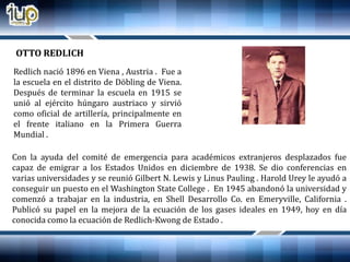 Redlich nació 1896 en Viena , Austria . Fue a
la escuela en el distrito de Döbling de Viena.
Después de terminar la escuela en 1915 se
unió al ejército húngaro austriaco y sirvió
como oficial de artillería, principalmente en
el frente italiano en la Primera Guerra
Mundial .
Con la ayuda del comité de emergencia para académicos extranjeros desplazados fue
capaz de emigrar a los Estados Unidos en diciembre de 1938. Se dio conferencias en
varias universidades y se reunió Gilbert N. Lewis y Linus Pauling . Harold Urey le ayudó a
conseguir un puesto en el Washington State College . En 1945 abandonó la universidad y
comenzó a trabajar en la industria, en Shell Desarrollo Co. en Emeryville, California .
Publicó su papel en la mejora de la ecuación de los gases ideales en 1949, hoy en día
conocida como la ecuación de Redlich-Kwong de Estado .
OTTO REDLICH
 