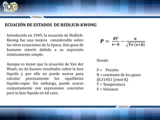 Introducida en 1949, la ecuación de Redlich-
Kwong fue una mejora considerable sobre
las otras ecuaciones de la época. Aún goza de
bastante interés debido a su expresión
relativamente simple.
Aunque es mejor que la ecuación de Van der
Waals, no da buenos resultados sobre la fase
líquida y por ello no puede usarse para
calcular precisamente los equilibrios
líquido-vapor. Sin embargo, puede usarse
conjuntamente con expresiones concretas
para la fase líquida en tal caso.
ECUACIÓN DE ESTADOS DE REDLICH-KWONG
𝑷 =
𝑹𝑻
𝒗−𝒃
−
𝒂
𝑻𝒗 𝒗+𝒃
Donde:
P = Presión
R = constante de los gases
(8.31451 J/mol·K)
T = Temperatura
V = Volumen
 