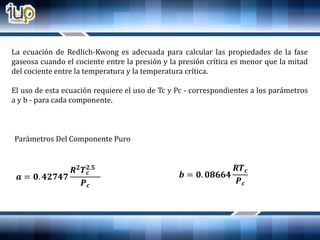 La ecuación de Redlich-Kwong es adecuada para calcular las propiedades de la fase
gaseosa cuando el cociente entre la presión y la presión crítica es menor que la mitad
del cociente entre la temperatura y la temperatura crítica.
El uso de esta ecuación requiere el uso de Tc y Pc - correspondientes a los parámetros
a y b - para cada componente.
Parámetros Del Componente Puro
𝒂 = 𝟎. 𝟒𝟐𝟕𝟒𝟕
𝑹 𝟐
𝑻 𝒄
𝟐.𝟓
𝑷 𝒄
𝒃 = 𝟎. 𝟎𝟖𝟔𝟔𝟒
𝑹𝑻 𝒄
𝑷 𝒄
 