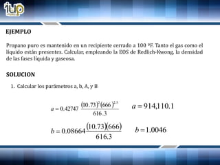 EJEMPLO
Propano puro es mantenido en un recipiente cerrado a 100 ºF. Tanto el gas como el
líquido están presentes. Calcular, empleando la EOS de Redlich-Kwong, la densidad
de las fases líquida y gaseosa.
SOLUCION
1. Calcular los parámetros a, b, A, y B
   
3.616
66673.10
42747.0
5.22
a
  
3.616
66673.10
08664.0b
1.110,914a
0046.1b
 