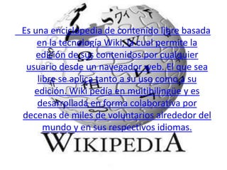    Es una enciclopedia de contenido libre basada en la tecnología Wiki, la cual permite la edición de sus contenidos por cualquier usuario desde un navegador web. El que sea libre se aplica tanto a su uso como a su edición. Wiki pedía en multibilingüe y es desarrollada en forma colaborativa por decenas de miles de voluntarios alrededor del mundo y en sus respectivos idiomas. 