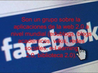 Son un grupo sobre la aplicaciones de la web 2.0 a nivel mundial (edublogs, blogs académicos, wikis, redes sociales, e-Learning 2.0, biblioteca 2.0).