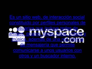 Es un sitio web, de interacción social constituido por perfiles personales de usuarios que incluye redes de amigos, grupos, blogs, fotos, vídeos y música, además de una red interna de mensajería que permite comunicarse a unos usuarios con otros y un buscador interno.