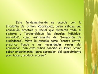 Esta fundamentación es acorde con la  filosofía  de  Simón Rodríguez , quien esboza una educación práctica y social que sustenta todo el sistema y “preestablece los vínculos individuo-sociedad”, como instrumento de “formación de ciudadanos”. Vista la escuela como “centro activo, práctico ligado a las necesidades reales del educando”. Con esta visión concibe el saber “como saber experimental, para aprender, del conocimiento para hacer, producir y crear”.  