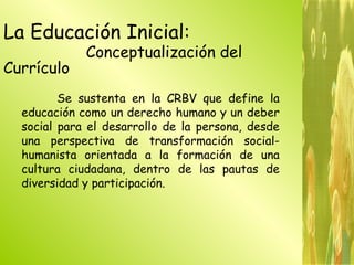La Educación Inicial:  Conceptualización del Currículo   Se sustenta en la CRBV que define la educación como un derecho humano y un deber social para el desarrollo de la persona, desde una perspectiva de transformación social-humanista orientada a la formación de una cultura ciudadana, dentro de las pautas de diversidad y participación. 
