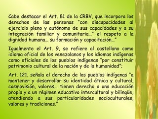 Cabe destacar el Art. 81 de la CRBV, que incorpora los derechos de las personas “con discapacidades al ejercicio pleno y autónomo de sus capacidades y a su integración familiar y comunitaria…” el respeto a la dignidad humana… su formación y capacitación…”  Igualmente el Art. 9, se refiere al castellano como idioma oficial de los venezolanos y los idiomas indígenas como oficiales de los pueblos indígenas “por constituir patrimonio cultural de la nación y de la humanidad”; Art. 121, señala el derecho de los pueblos indígenas “a mantener y desarrollar su identidad étnica y cultural, cosmovisión, valores… tienen derecho a una educación propia y a un régimen educativo intercultural y bilingüe, atendiendo a sus particularidades socioculturales, valores y tradiciones.” 