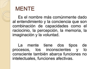MENTE		Es el nombre más comúnmente dado al entendimiento y la conciencia que son combinación de capacidades como el raciocinio, la percepción, la memoria, la imaginación y la voluntad. 		La mente tiene dos tipos de procesos, los inconscientes y lo consciente también abarca funciones no intelectuales, funciones afectivas. 