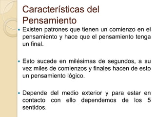 Características del PensamientoExisten patrones que tienen un comienzo en el pensamiento y hace que el pensamiento tenga un final.Esto sucede en milésimas de segundos, a su vez miles de comienzos y finales hacen de esto un pensamiento lógico.Depende del medio exterior y para estar en contacto con ello dependemos de los 5 sentidos. 