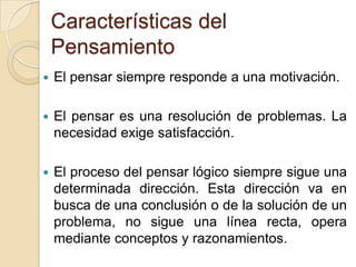 Características del PensamientoEl pensar siempre responde a una motivación. El pensar es una resolución de problemas. La necesidad exige satisfacción. El proceso del pensar lógico siempre sigue una determinada dirección. Esta dirección va en busca de una conclusión o de la solución de un problema, no sigue una línea recta, opera mediante conceptos y razonamientos. 