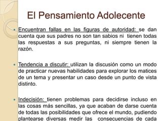 El Pensamiento AdolecenteEncuentran fallas en las figuras de autoridad: se dan cuenta que sus padres no son tan sabios ni  tienen todas las respuestas a sus preguntas, ni siempre tienen la razón.Tendencia a discutir: utilizan la discusión como un modo de practicar nuevas habilidades para explorar los matices de un tema y presentar un caso desde un punto de vista distinto.Indecisión: tienen problemas para decidirse incluso en las cosas más sencillas, ya que acaban de darse cuenta de todas las posibilidades que ofrece el mundo, pudiendo plantearse diversas medir las  consecuencias de cada decisión durante horas.