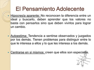 El Pensamiento AdolecenteHipocresía aparente: No reconocen la diferencia entre un ideal y buscarlo, deben aprender que los valores no basta con pensarlos sino que deben vivirlos para lograr un cambio.Autoestima: Tendencia a sentirse observados y juzgados por los demás. Tienen problemas para distinguir entre lo que le interesa a ellos y lo que les interesa a los demás.Centrarse en si mismos: creen que ellos son especiales.