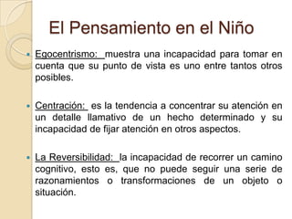 El Pensamiento en el NiñoEgocentrismo:  muestra una incapacidad para tomar en cuenta que su punto de vista es uno entre tantos otros posibles.Centración:  es la tendencia a concentrar su atención en un detalle llamativo de un hecho determinado y su incapacidad de fijar atención en otros aspectos.La Reversibilidad:  la incapacidad de recorrer un camino cognitivo, esto es, que no puede seguir una serie de razonamientos o transformaciones de un objeto o situación.
