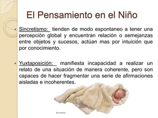 El Pensamiento en el NiñoSincretismo:  tienden de modo espontaneo a tener una percepción global y encuentran relación o semejanzas entre objetos y sucesos, actúan mas por intuición que por conocimiento.Yuxtaposición:  manifiesta incapacidad a realizar un relato de una situación de manera coherente, pero son capaces de hacer fragmentar una serie de afirmaciones aisladas e incoherentes.