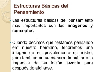 Estructuras Básicas del PensamientoLas estructuras básicas del pensamiento más importantes son las imágenes y conceptos. Cuando decimos que “estamos pensando en” nuestro hermano, tendremos una imagen de el, posiblemente su rostro; pero también en su manera de hablar o la fragancia de su loción favorita para después de afeitarse.  