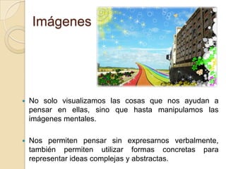 ImágenesNo solo visualizamos las cosas que nos ayudan a pensar en ellas, sino que hasta manipulamos las imágenes mentales.Nos permiten pensar sin expresarnos verbalmente, también permiten utilizar formas concretas para representar ideas complejas y abstractas.