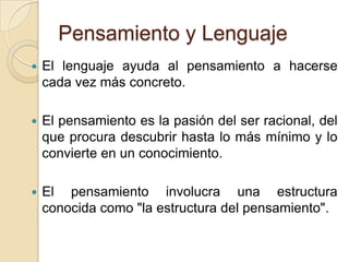 Pensamiento y LenguajeEl lenguaje ayuda al pensamiento a hacerse cada vez más concreto. El pensamiento es la pasión del ser racional, del que procura descubrir hasta lo más mínimo y lo convierte en un conocimiento. El pensamiento involucra una estructura conocida como "la estructura del pensamiento". 