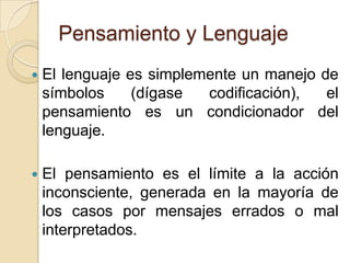 Pensamiento y LenguajeEl lenguaje es simplemente un manejo de símbolos (dígase codificación), el pensamiento es un condicionador del lenguaje. El pensamiento es el límite a la acción inconsciente, generada en la mayoría de los casos por mensajes errados o mal interpretados. 