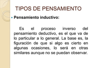 TIPOS DE PENSAMIENTOPensamiento inductivo:		Es el proceso inverso del pensamiento deductivo, es el que va de lo particular a lo general. La base es, la figuración de que si algo es cierto en algunas ocasiones, lo será en otras similares aunque no se puedan observar. 