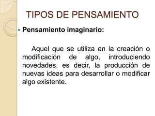 TIPOS DE PENSAMIENTOPensamiento imaginario:		Aquel que se utiliza en la creación o modificación de algo, introduciendo novedades, es decir, la producción de nuevas ideas para desarrollar o modificar algo existente. 
