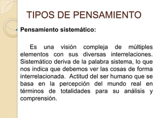 TIPOS DE PENSAMIENTOPensamiento sistemático:		Es una visión compleja de múltiples elementos con sus diversas interrelaciones. Sistemático deriva de la palabra sistema, lo que nos indica que debemos ver las cosas de forma interrelacionada.  Actitud del ser humano que se basa en la percepción del mundo real en términos de totalidades para su análisis y comprensión.