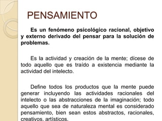 PENSAMIENTOEs un fenómeno psicológico racional, objetivo y externo derivado del pensar para la solución de problemas.		Es la actividad y creación de la mente; dícese de todo aquello que es traído a existencia mediante la actividad del intelecto. 		Define todos los productos que la mente puede generar incluyendo las actividades racionales del intelecto o las abstracciones de la imaginación; todo aquello que sea de naturaleza mental es considerado pensamiento, bien sean estos abstractos, racionales, creativos, artísticos.