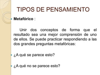 TIPOS DE PENSAMIENTOMetafórico :		Unir dos conceptos de forma que el resultado sea una mejor comprensión de uno de ellos. Se puede practicar respondiendo a las dos grandes preguntas metafóricas: ¿A qué se parece esto? ¿A qué no se parece esto? 