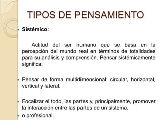 TIPOS DE PENSAMIENTOSistémico:		Actitud del ser humano que se basa en la percepción del mundo real en términos de totalidades para su análisis y comprensión.Pensar sistémicamente significa: Pensar de forma multidimensional: circular, horizontal, vertical y lateral. Focalizar el todo, las partes y, principalmente, promover la interacción entre las partes de un sistema. o profesional. 