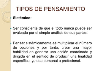 TIPOS DE PENSAMIENTOSistémico:Ser consciente de que el todo nunca puede ser evaluado por el simple análisis de sus partes. Pensar sistémicamente es multiplicar el número de opciones y por tanto, crear una mayor habilidad en generar una acción coordinada y dirigida en el sentido de producir una finalidad específica, ya sea personal o profesional. 