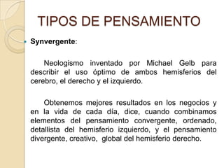 TIPOS DE PENSAMIENTOSynvergente:		Neologismo inventado por Michael Gelb para describir el uso óptimo de ambos hemisferios del cerebro, el derecho y el izquierdo. 		Obtenemos mejores resultados en los negocios y en la vida de cada día, dice, cuando combinamos elementos del pensamiento convergente, ordenado, detallista del hemisferio izquierdo, y el pensamiento divergente, creativo,  global del hemisferio derecho. 