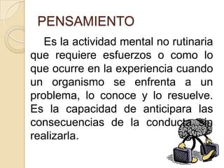 PENSAMIENTO		Es la actividad mental no rutinaria que requiere esfuerzos o como lo que ocurre en la experiencia cuando un organismo se enfrenta a un problema, lo conoce y lo resuelve. Es la capacidad de anticipara las consecuencias de la conducta sin realizarla.