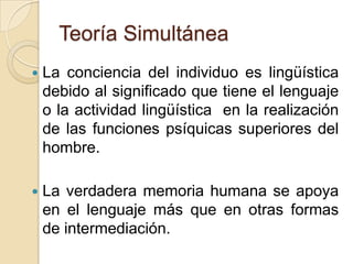 Teoría SimultáneaLa conciencia del individuo es lingüística  debido al significado que tiene el lenguaje o la actividad lingüística  en la realización de las funciones psíquicas superiores del hombre. La verdadera memoria humana se apoya en el lenguaje más que en otras formas de intermediación.