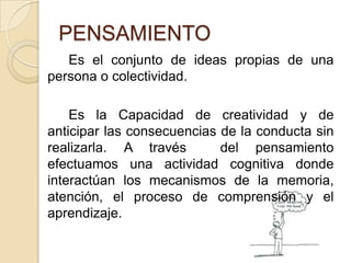 PENSAMIENTO		Es el conjunto de ideas propias de una persona o colectividad. 		Es la Capacidad de creatividad y de anticipar las consecuencias de la conducta sin realizarla. A través  del pensamiento efectuamos una actividad cognitiva donde interactúan los mecanismos de la memoria, atención, el proceso de comprensión y el  aprendizaje.