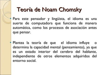 Teoría de Noam Chomsky Para este pensador y lingüista, el idioma es una suerte de computadora que funciona de manera automática, como los procesos de asociación antes que pensar.  Plantea la teoría de que  el idioma influye  o determina la capacidad mental (pensamiento), ya que es un estado interior del cerebro del hablante, independiente de otros elementos adquiridos del entorno social. 