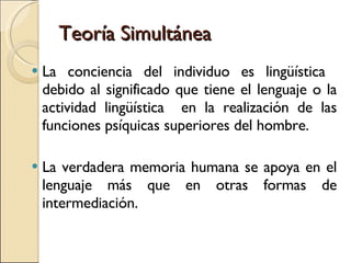 Teoría Simultánea La conciencia del individuo es lingüística  debido al significado que tiene el lenguaje o la actividad lingüística  en la realización de las funciones psíquicas superiores del hombre.  La verdadera memoria humana se apoya en el lenguaje más que en otras formas de intermediación. 