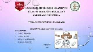 UNIVERSIDAD TÉCNICA DE AMBATO
FACULTAD DE CIENCIAS DE LA SALUD
CARRERA DE ENFERMERÍA
TEMA: NUTRICIÓN EN EL EMBARAZO
DOCENTE: : DR. MANUEL BLANCO
INTEGRANTES:
• ATIAJA JOSSELIN
• AYALA NOEMÍ
• GUALPA MARÍA BELÉN
• PAUCAR JHOMARA
AMBATO
2016
 