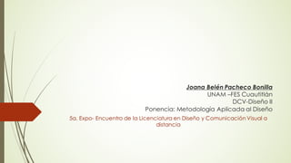 Joana Belén Pacheco Bonilla
UNAM –FES Cuautitlán
DCV-Diseño II
Ponencia: Metodología Aplicada al Diseño
5a. Expo- Encuentro de la Licenciatura en Diseño y Comunicación Visual a
distancia
 