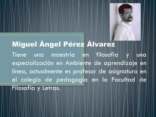 Miguel Ángel Pérez Álvarez
Tiene una maestría en filosofía y una
especialización en Ambiente de aprendizaje en
línea, actualmente es profesor de asignatura en
el colegio de pedagogía en la Facultad de
Filosofía y Letras.
 