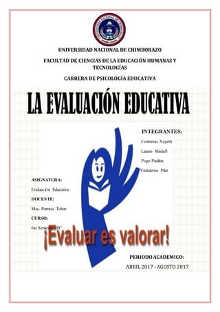UNIVERSIDAD NACIONAL DE CHIMBORAZO
FACULTAD DE CIENCIAS DE LA EDUCACIÓN HUMANAS Y
TECNOLOGÍAS
CARRERA DE PSICOLOGÍA EDUCATIVA
INTEGRANTES:
Contreras Nayeth
Lizano Mishell
Pogo Paulina
Yantalema Pilar
ASIGNATURA:
Evaluación Educativa
DOCENTE:
Msc. Patricio Tobar
CURSO:
6to Semestre “B”
PERIODOACADEMICO:
ABRIL2017 -AGOSTO 2017
 