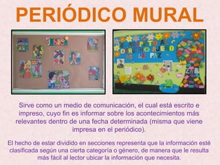 PERIÓDICO MURAL
Sirve como un medio de comunicación, el cual está escrito e
impreso, cuyo fin es informar sobre los acontecimientos más
relevantes dentro de una fecha determinada (misma que viene
impresa en el periódico).
El hecho de estar dividido en secciones representa que la información esté
clasificada según una cierta categoría o género, de manera que le resulta
más fácil al lector ubicar la información que necesita.
 