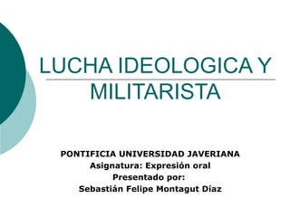 LUCHA IDEOLOGICA Y MILITARISTA PONTIFICIA UNIVERSIDAD JAVERIANA Asignatura: Expresión oral Presentado por:  Sebastián Felipe Montagut Díaz 