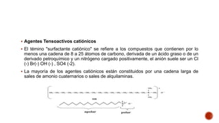  Agentes Tensoactivos catiónicos
 El témino "surfactante catiónico" se refiere a los compuestos que contienen por lo
menos una cadena de 8 a 25 átomos de carbono, derivada de un ácido graso o de un
derivado petroquímico y un nitrógeno cargado positivamente, el anión suele ser un Cl
(-) Br(-) OH (-) , SO4 (-2).
 La mayoría de los agentes catiónicos están constituidos por una cadena larga de
sales de amonio cuaternarios o sales de alquilaminas.
 